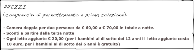 PREZZI(comprensivi di pernottamento e prima colazione):

- Camera doppia per due persone: da € 60,00 a € 70,00 in totale a notte.
Sconti a partire dalla terza notte
Ogni letto aggiunto € 20,00 (per i bambini al di sotto dei 12 anni il  letto aggiunto costa 10 euro, per i bambini al di sotto dei 6 anni è gratuito)